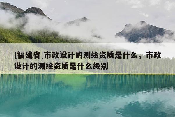 [福建省]市政設計的測繪資質是什么，市政設計的測繪資質是什么級別