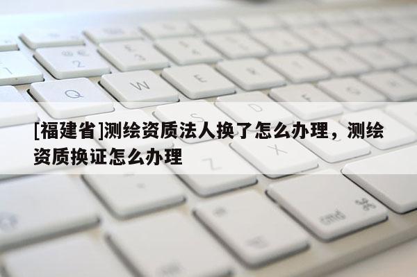 [福建省]測繪資質法人換了怎么辦理，測繪資質換證怎么辦理