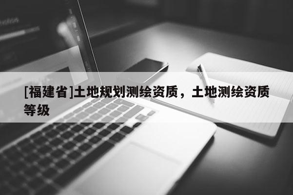 [福建省]土地規劃測繪資質，土地測繪資質等級
