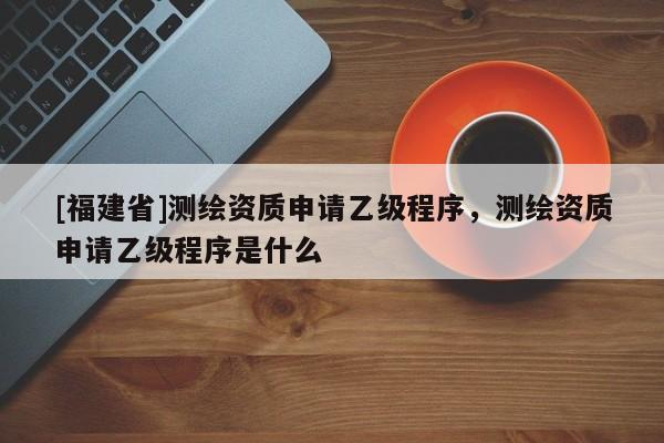 [福建省]測繪資質申請乙級程序，測繪資質申請乙級程序是什么