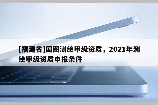 [福建省]國圖測繪甲級資質，2021年測繪甲級資質申報條件