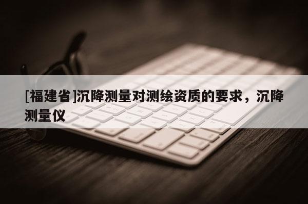 [福建省]沉降測量對測繪資質(zhì)的要求，沉降測量儀