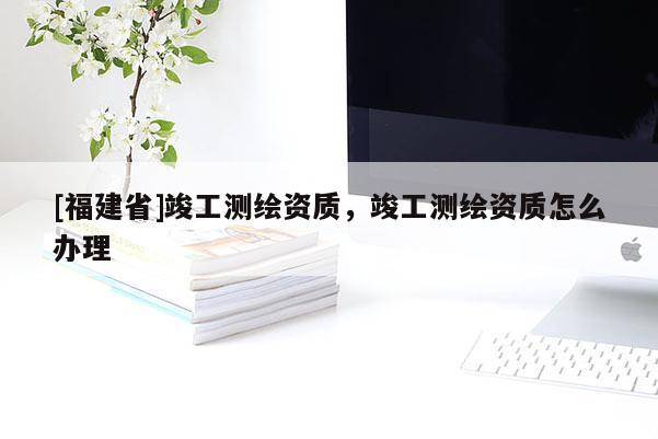 [福建省]竣工測繪資質(zhì)，竣工測繪資質(zhì)怎么辦理