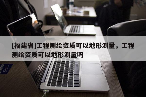 [福建省]工程測(cè)繪資質(zhì)可以地形測(cè)量，工程測(cè)繪資質(zhì)可以地形測(cè)量嗎