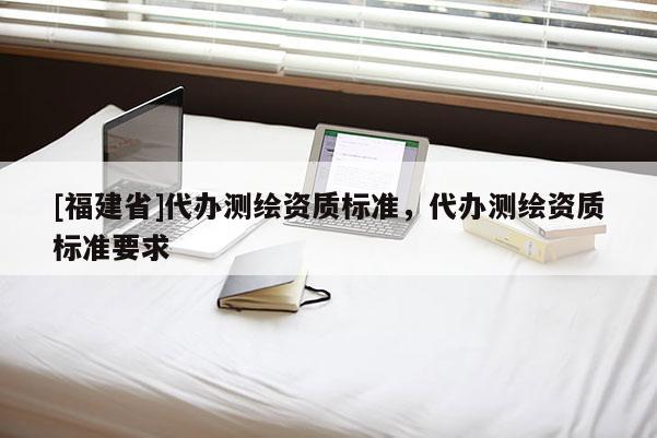 [福建省]代辦測繪資質標準，代辦測繪資質標準要求
