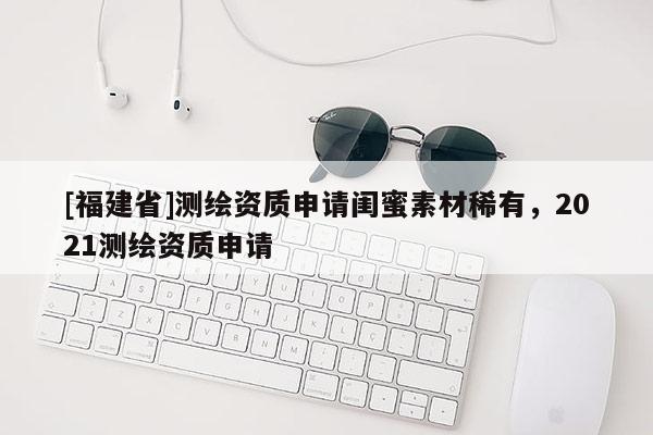 [福建省]測繪資質申請閨蜜素材稀有，2021測繪資質申請