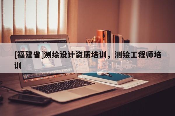 [福建省]測繪設計資質培訓，測繪工程師培訓