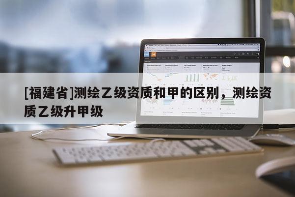 [福建省]測繪乙級資質和甲的區別，測繪資質乙級升甲級
