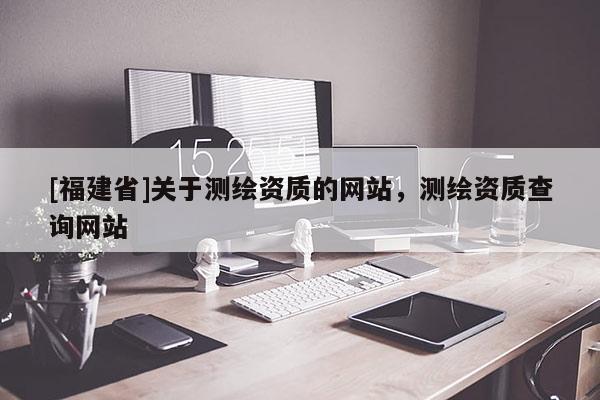 [福建省]關(guān)于測繪資質(zhì)的網(wǎng)站，測繪資質(zhì)查詢網(wǎng)站