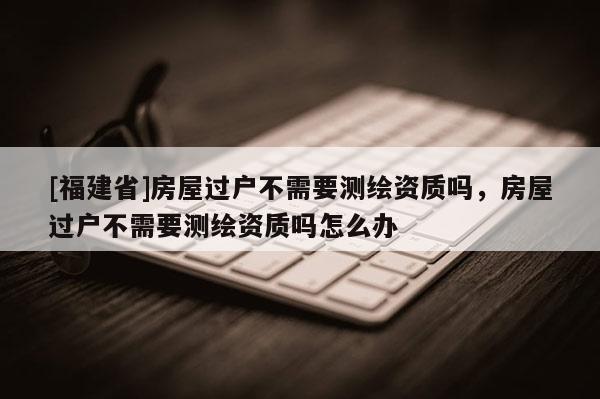 [福建省]房屋過戶不需要測繪資質嗎，房屋過戶不需要測繪資質嗎怎么辦