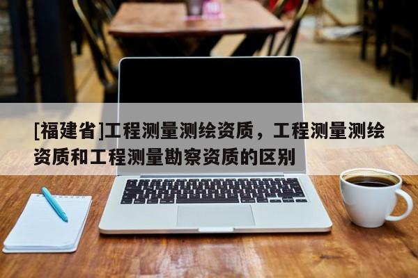 [福建省]工程測(cè)量測(cè)繪資質(zhì)，工程測(cè)量測(cè)繪資質(zhì)和工程測(cè)量勘察資質(zhì)的區(qū)別