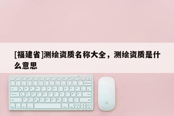 [福建省]測繪資質名稱大全，測繪資質是什么意思