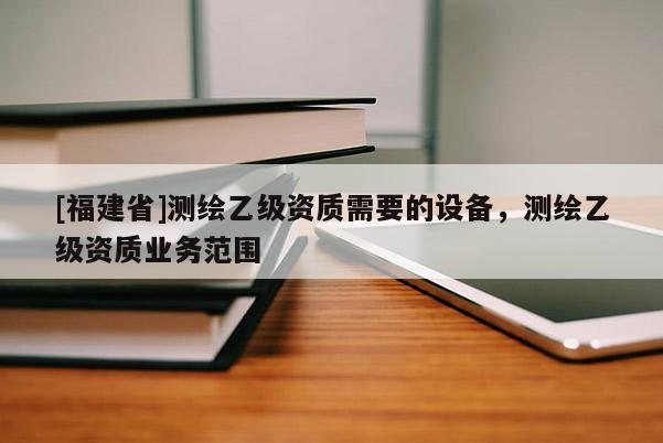 [福建省]測繪乙級資質(zhì)需要的設(shè)備，測繪乙級資質(zhì)業(yè)務(wù)范圍