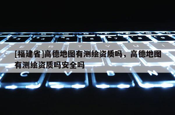 [福建省]高德地圖有測繪資質嗎，高德地圖有測繪資質嗎安全嗎
