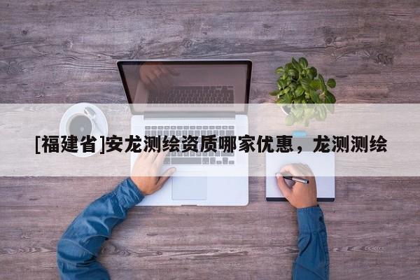 [福建省]安龍測繪資質哪家優惠，龍測測繪