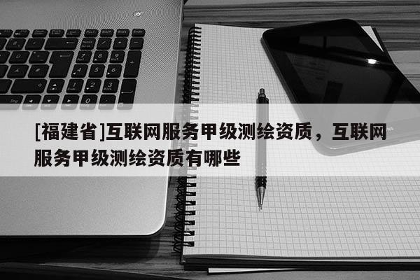 [福建省]互聯(lián)網(wǎng)服務(wù)甲級(jí)測(cè)繪資質(zhì)，互聯(lián)網(wǎng)服務(wù)甲級(jí)測(cè)繪資質(zhì)有哪些