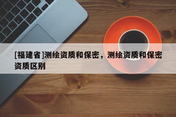 [福建省]測(cè)繪資質(zhì)和保密，測(cè)繪資質(zhì)和保密資質(zhì)區(qū)別