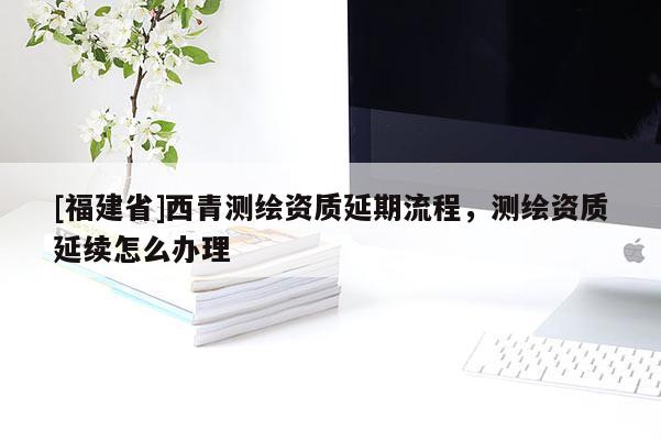 [福建省]西青測繪資質延期流程，測繪資質延續怎么辦理