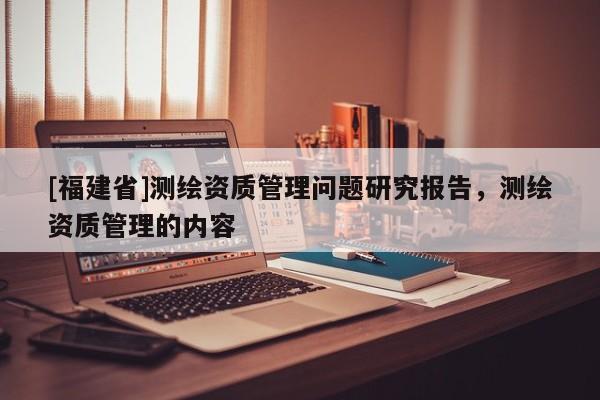 [福建省]測繪資質管理問題研究報告，測繪資質管理的內容