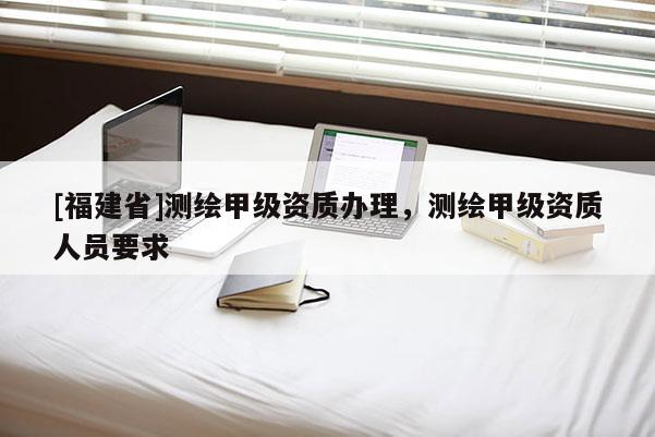 [福建省]測繪甲級資質辦理，測繪甲級資質人員要求
