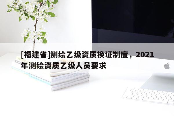 [福建省]測繪乙級(jí)資質(zhì)換證制度，2021年測繪資質(zhì)乙級(jí)人員要求