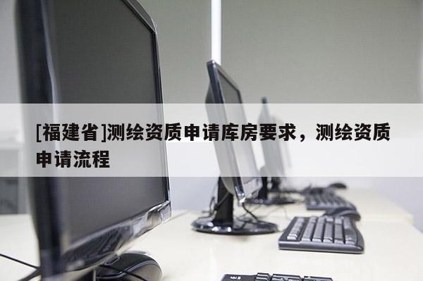 [福建省]測(cè)繪資質(zhì)申請(qǐng)庫(kù)房要求，測(cè)繪資質(zhì)申請(qǐng)流程
