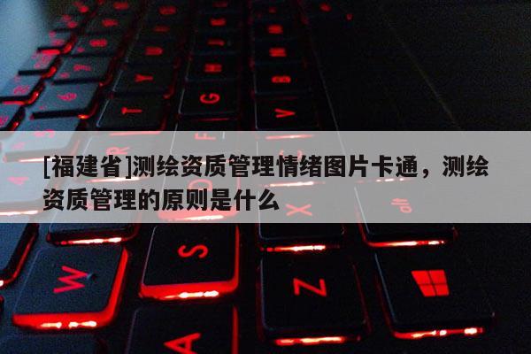 [福建省]測繪資質管理情緒圖片卡通，測繪資質管理的原則是什么