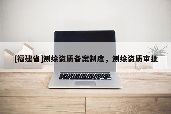 [福建省]測繪資質備案制度，測繪資質審批