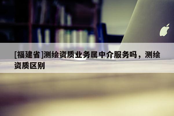 [福建省]測繪資質業務屬中介服務嗎，測繪資質區別