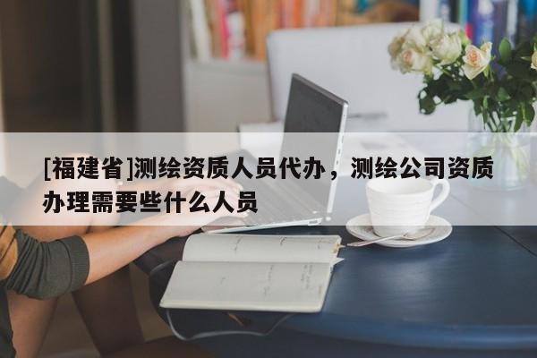 [福建省]測繪資質人員代辦，測繪公司資質辦理需要些什么人員