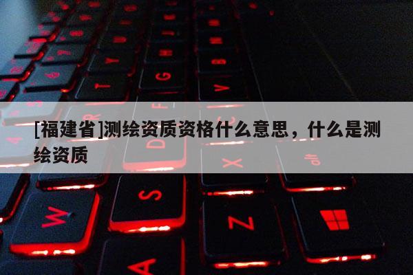 [福建省]測繪資質(zhì)資格什么意思，什么是測繪資質(zhì)