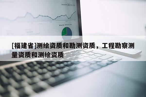 [福建省]測(cè)繪資質(zhì)和勘測(cè)資質(zhì)，工程勘察測(cè)量資質(zhì)和測(cè)繪資質(zhì)