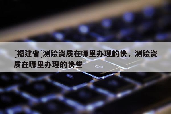 [福建省]測繪資質(zhì)在哪里辦理的快，測繪資質(zhì)在哪里辦理的快些