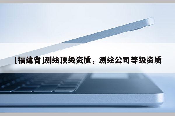 [福建省]測繪頂級資質(zhì)，測繪公司等級資質(zhì)