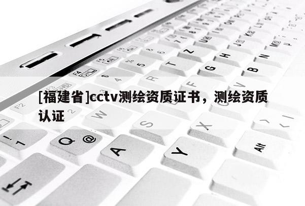 [福建省]cctv測繪資質證書，測繪資質認證