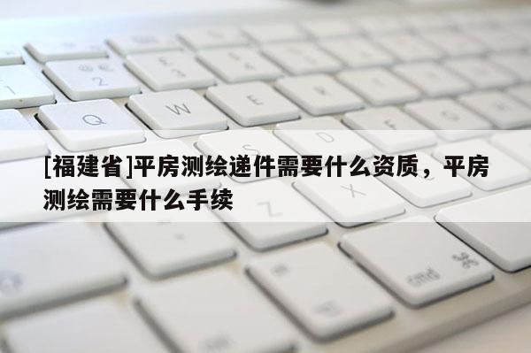 [福建省]平房測繪遞件需要什么資質，平房測繪需要什么手續