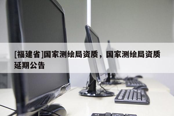 [福建省]國(guó)家測(cè)繪局資質(zhì)，國(guó)家測(cè)繪局資質(zhì)延期公告