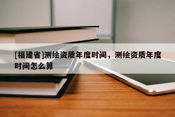 [福建省]測(cè)繪資質(zhì)年度時(shí)間，測(cè)繪資質(zhì)年度時(shí)間怎么算