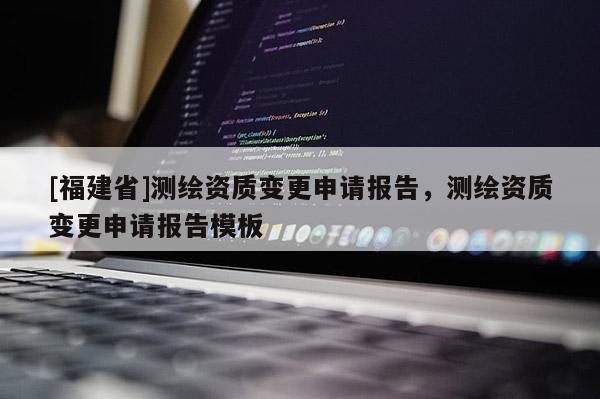 [福建省]測繪資質(zhì)變更申請報告，測繪資質(zhì)變更申請報告模板