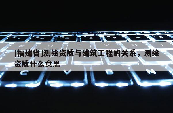 [福建省]測繪資質與建筑工程的關系，測繪資質什么意思