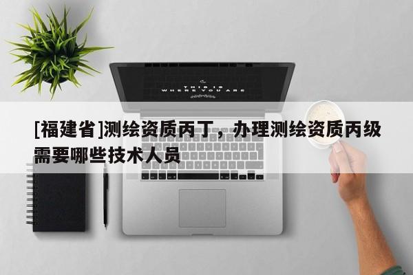 [福建省]測繪資質(zhì)丙丁，辦理測繪資質(zhì)丙級需要哪些技術(shù)人員