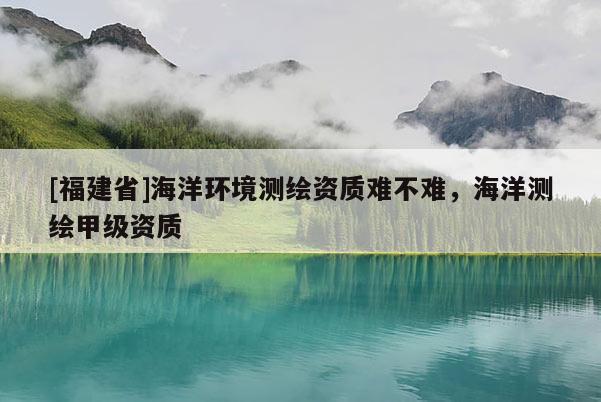 [福建省]海洋環(huán)境測(cè)繪資質(zhì)難不難，海洋測(cè)繪甲級(jí)資質(zhì)