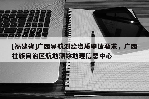 [福建省]廣西導航測繪資質申請要求，廣西壯族自治區航地測繪地理信息中心