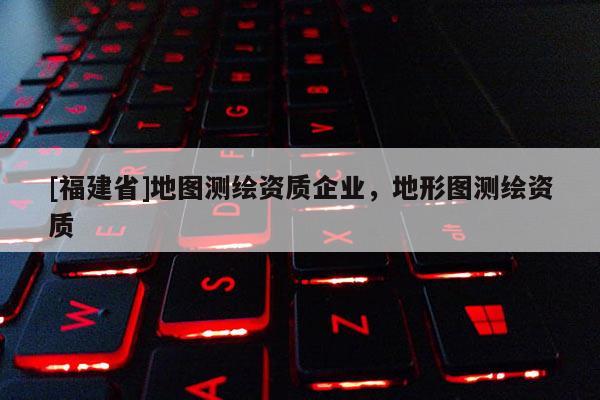 [福建省]地圖測繪資質企業，地形圖測繪資質