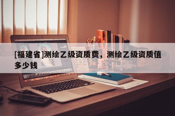 [福建省]測繪乙級資質費，測繪乙級資質值多少錢