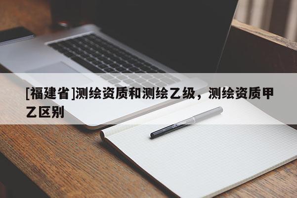 [福建省]測繪資質和測繪乙級，測繪資質甲乙區別