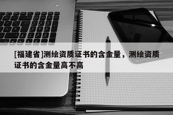 [福建省]測繪資質證書的含金量，測繪資質證書的含金量高不高