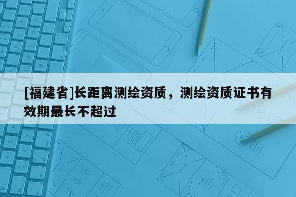 [福建省]長距離測繪資質，測繪資質證書有效期最長不超過