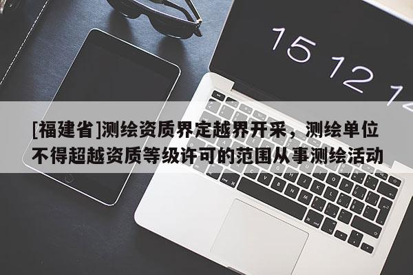 [福建省]測(cè)繪資質(zhì)界定越界開(kāi)采，測(cè)繪單位不得超越資質(zhì)等級(jí)許可的范圍從事測(cè)繪活動(dòng)