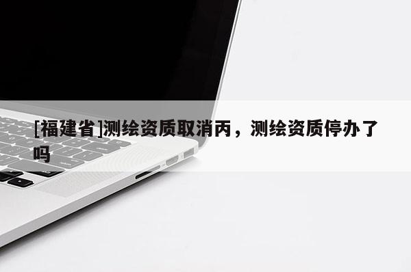 [福建省]測繪資質取消丙，測繪資質停辦了嗎